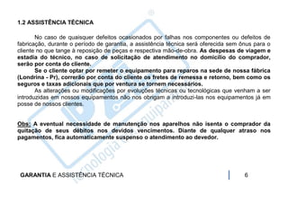 1.2 ASSISTÊNCIA TÉCNICA

       No caso de quaisquer defeitos ocasionados por falhas nos componentes ou defeitos de
fabricação, durante o período de garantia, a assistência técnica será oferecida sem ônus para o
cliente no que tange à reposição de peças e respectiva mão-de-obra. As despesas de viagem e
estadia do técnico, no caso de solicitação de atendimento no domicílio do comprador,
serão por conta do cliente.
       Se o cliente optar por remeter o equipamento para reparos na sede de nossa fábrica
(Londrina - Pr), correrão por conta do cliente os fretes de remessa e retorno, bem como os
seguros e taxas adicionais que por ventura se tornem necessários.
       As alterações ou modificações por evoluções técnicas ou tecnológicas que venham a ser
introduzidas em nossos equipamentos não nos obrigam a introduzi-las nos equipamentos já em
posse de nossos clientes.


Obs: A eventual necessidade de manutenção nos aparelhos não isenta o comprador da
quitação de seus débitos nos devidos vencimentos. Diante de qualquer atraso nos
pagamentos, fica automaticamente suspenso o atendimento ao devedor.




 GARANTIA E ASSISTÊNCIA TÉCNICA                                                      6
 