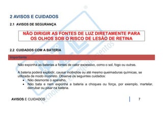2 AVISOS E CUIDADOS
2.1 AVISOS DE SEGURANÇA

       NÃO DIRIGIR AS FONTES DE LUZ DIRETAMENTE PARA
         OS OLHOS SOB O RISCO DE LESÃO DE RETINA

2.2 CUIDADOS COM A BATERIA

Importante

    Não exponha as baterias a fontes de calor excessivo, como o sol, fogo ou outras.

    A bateria poderá explodir, causar incêndios ou até mesmo queimaduras químicas, se
    utilizada de modo incorreto. Observe os seguintes cuidados:
          Não desmonte o aparelho.
          Não bata e nem exponha a bateria a choques ou força, por exemplo, martelar,
            derrubar ou pisar na bateria.


AVISOS E CUIDADOS                                                                      7
 