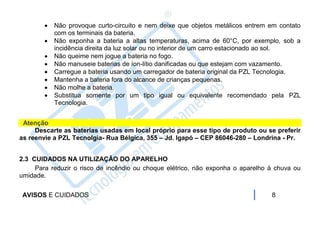    Não provoque curto-circuito e nem deixe que objetos metálicos entrem em contato
            com os terminais da bateria.
           Não exponha a bateria a altas temperaturas, acima de 60°C, por exemplo, sob a
            incidência direita da luz solar ou no interior de um carro estacionado ao sol.
           Não queime nem jogue a bateria no fogo.
           Não manuseie baterias de íon-lítio danificadas ou que estejam com vazamento.
           Carregue a bateria usando um carregador de bateria original da PZL Tecnologia.
           Mantenha a bateria fora do alcance de crianças pequenas.
           Não molhe a bateria.
           Substitua somente por um tipo igual ou equivalente recomendado pela PZL
            Tecnologia.


 Atenção
     Descarte as baterias usadas em local próprio para esse tipo de produto ou se preferir
as reenvie a PZL Tecnolgia- Rua Bélgica, 355 – Jd. Igapó – CEP 86046-280 – Londrina - Pr.


2.3 CUIDADOS NA UTILIZAÇÃO DO APARELHO
     Para reduzir o risco de incêndio ou choque elétrico, não exponha o aparelho à chuva ou
umidade.


 AVISOS E CUIDADOS                                                               8
 
