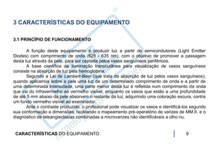 3 CARACTERÍSTICAS DO EQUIPAMENTO

3.1 PRINCÍPIO DE FUNCIONAMENTO

       A função deste equipamento é produzir luz a partir de semicondutores (Light Emitter
Diodes) com comprimento de onda (625 - 635 nm), com o objetivo de promover a passagem
desta luz através da pele, para ser captada pelos vasos sanguíneos periféricos.
       A base científica da iluminação transcutânea para visualização de vasos sanguíneos
consiste na absorção de luz pela hemoglobina.
       Segundo a Lei de Lambert-Beer (que trata da absorção de luz pelos vasos sanguíneos),
quando aplicamos sobre a pele uma luz de um determinado comprimento de onda e a partir de
uma determinada intensidade, uma parte menor desta luz é refletida num comprimento de onda
que vai do infravermelho ao vermelho visível, enquanto os vasos que estão a uma profundidade
de até 5 mm abaixo da pele absorvem o restante da luz, adquirindo uma coloração escura, contra
um fundo vermelho visível ao examinador.
       Ante o contraste produzido, o profissional pode visualizar os vasos e identificá-los segundo
sua conformação e dimensões, facilitando o mapeamento pré-operatório de varizes de MM.II. e o
diagnóstico de teleangiectasias combinadas a microvarizes não identificáveis a olho nu.


 CARACTERÍSTICAS DO EQUIPAMENTO                                                         9
 