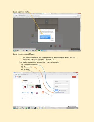Luego copiamos el URL
Luego vamos a nuestro blogger.
1. Lo primero que tienes que hacer es ingresar a tu navegador, ya sea GOOGLE
CHROME, INTERNET EXPLORE, MOZILLA u otros.
Vas a la página de acceder a tu cuenta, e ingresas tus datos
a) Correo electrónico
b) Contraseña
c) acceder
 