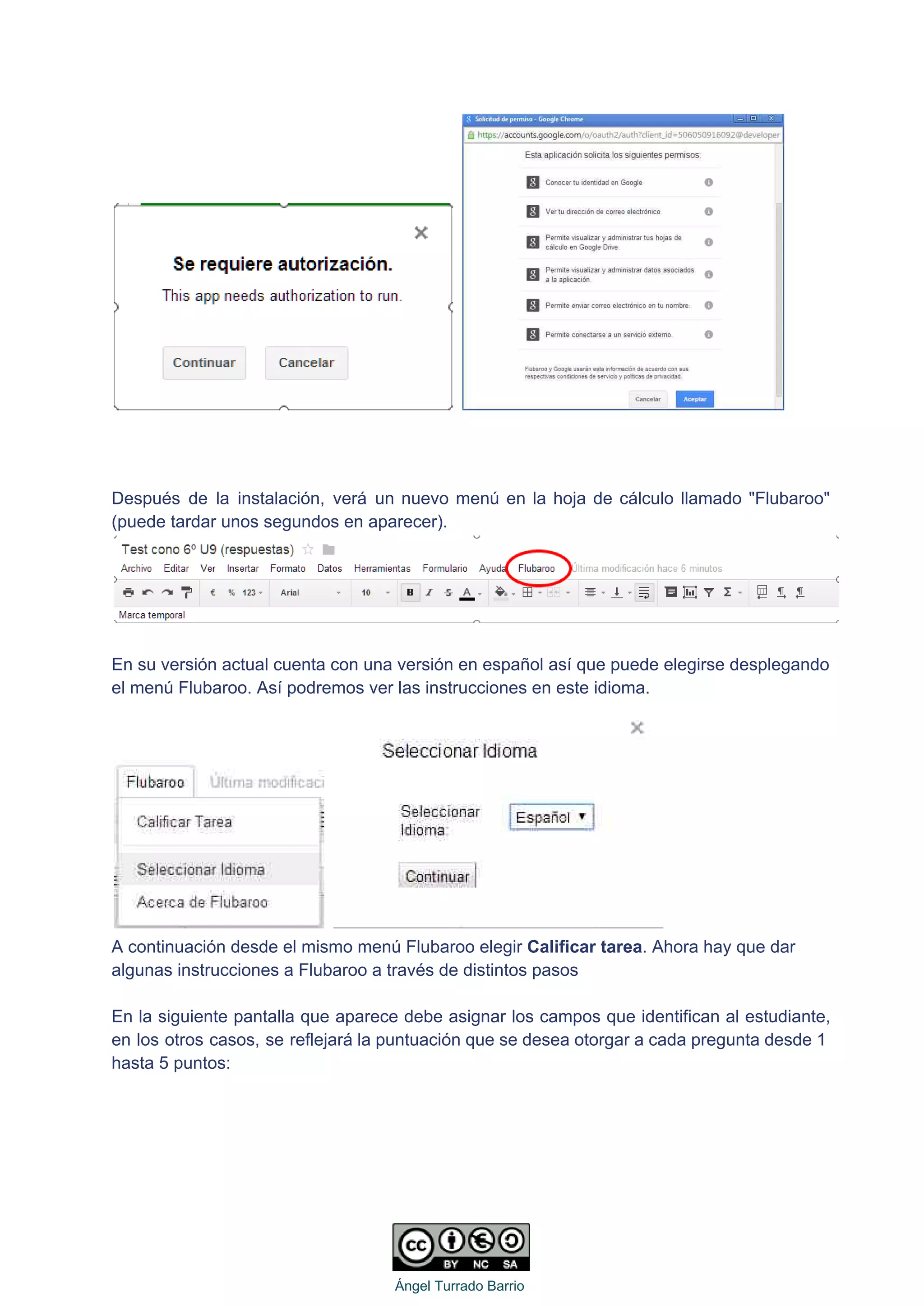    
 
 
 
Después de la instalación, verá un nuevo menú en la hoja de cálculo llamado "Flubaroo"                             
(puede tardar unos segundos en aparecer).  
 
 
En su versión actual cuenta con una versión en español así que puede elegirse desplegando 
el menú Flubaroo. Así podremos ver las instrucciones en este idioma. 
   
A continuación desde el mismo menú Flubaroo elegir Calificar tarea. Ahora hay que dar 
algunas instrucciones a Flubaroo a través de distintos pasos 
 
En la siguiente pantalla que aparece debe asignar los campos que identifican al estudiante,                           
en los otros casos, se reflejará la puntuación que se desea otorgar a cada pregunta desde 1                                 
hasta 5 puntos: 
 
   
Ángel Turrado Barrio 
 