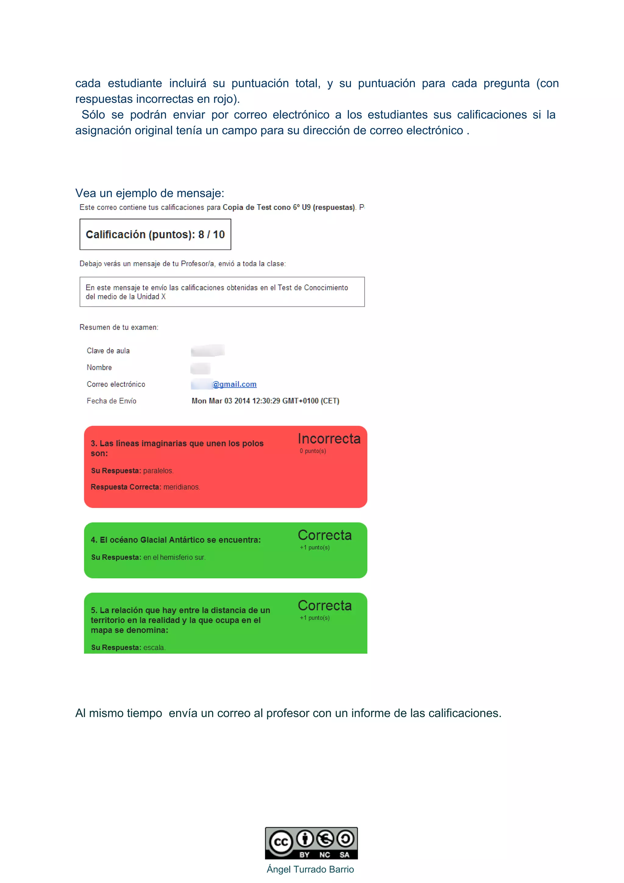 cada estudiante incluirá su puntuación total, y su puntuación para cada pregunta (con                         
respuestas incorrectas en rojo). 
Sólo se podrán enviar por correo electrónico a los estudiantes sus calificaciones si la                             
asignación original tenía un campo para su dirección de correo electrónico . 
 
 
 
Vea un ejemplo de mensaje: 
 
 
 
 
 
Al mismo tiempo  envía un correo al profesor con un informe de las calificaciones. 
 
   
Ángel Turrado Barrio 
 