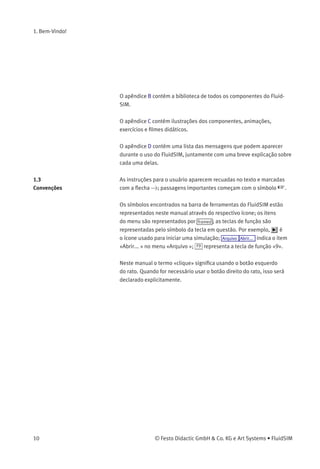1. Bem-Vindo!
O apêndice B contém a biblioteca de todos os componentes do Fluid-
SIM.
O apêndice C contém ilustrações dos componentes, animações,
exercícios e ﬁlmes didáticos.
O apêndice D contém uma lista das mensagens que podem aparecer
durante o uso do FluidSIM, juntamente com uma breve explicação sobre
cada uma delas.
1.3
Convenções
As instruções para o usuário aparecem recuadas no texto e marcadas
com a ﬂecha >; passagens importantes começam com o símbolo  