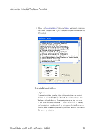 5. Aprendendo, Ensinando e Visualizando Pneumática
5.2
Selecionar Material
Didático de uma Lista
Os itens Pneumática Básica... , Princípio de funcionamento... e Exercício... do
menu Didática apresentam o material didático do FluidSIM estruturado
em três listas de tópicos. É possível escolher e visualizar tópicos dessas
listas independente da janela atual e de componentes que estejam
eventualmente selecionados.
Pneumática Básica Neste item do menu encontram-se aquelas imagens gerais, vistas em
cortes e animações que ajudam a transmitir conhecimentos básicos
de pneumática . Aqui você encontra informações sobre esses tópicos,
tais como a representação de símbolos do diagrama e seu signiﬁcado,
animações relacionadas a denominações de elementos e diagramas
de circuitos simples que demonstram a interação de componentes
individuais.
100 © Festo Didactic GmbH & Co. KG e Art Systems • FluidSIM
 