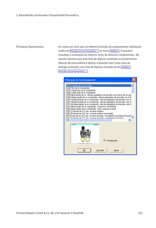 5. Aprendendo, Ensinando e Visualizando Pneumática
• «Visualização»
Quando a opção «visualização» estiver ativa, a imagem relativa ao
tópico selecionado aparece embaixo da lista de tópicos.
Clicar em «OK» tem a mesma função que o duplo clique em uma linha
da lista de tópicos; para fechar a caixa de diálogo sem escolher um
tópico, clique em «cancelar».
Se o tópico escolhido for uma animação, ela pode ser inicializada
clicando-se em (ver capítulo 5.1).
102 © Festo Didactic GmbH & Co. KG e Art Systems • FluidSIM
 