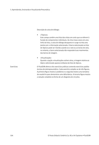5. Aprendendo, Ensinando e Visualizando Pneumática
Princípios Operacionais As vistas em corte que se referem à função de componentes individuais
estão em Princípio de funcionamento... no menu Didática . É possível
visualizar a animação da vista em corte de diversos componentes. Da
mesma maneira que uma lista de tópicos contendo os fundamentos
básicos de pneumática é aberta, é possível abrir uma caixa de
diálogo contendo uma lista de tópicos clicando-se em Didática
Princípio de funcionamento... .
© Festo Didactic GmbH & Co. KG e Art Systems • FluidSIM 103
 