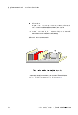 5. Aprendendo, Ensinando e Visualizando Pneumática
> Clique em Didática Exercício... para abrir uma caixa de diálogo que
contém os exercícios.
Descrição da caixa de diálogo:
• «Tópico»
Este campo contém uma lista de exercícios que são sempre
baseados em três ﬁguras. Clicando duas vezes em uma linha da
lista, a caixa de diálogo desaparece e surge na tela uma janela com
a informação selecionada. A barra selecionada na lista de tópicos
pode ser movida usando-se o rato ou as teclas de seta; no entanto,
a barra selecionada não responderá a nenhum movimento das
barras de rolagem.
© Festo Didactic GmbH & Co. KG e Art Systems • FluidSIM 105
 