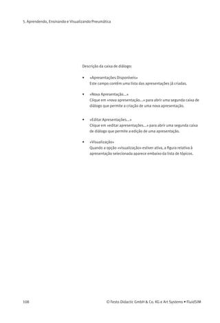 5. Aprendendo, Ensinando e Visualizando Pneumática
5.3
Apresentações: Combinar
Material Didático
Às vezes você pode querer examinar um tópico de diferentes ângulos ou
combinar tópicos individuais em uma lição. Para isso o FluidSIM oferece
o conceito intitulado de «apresentação».
Já existem algumas apresentações prontas, disponíveis nos CDs
de instalação do FluidSIM. No entanto, também é possível editar
apresentações ou criar novas apresentações com o FluidSIM. Todas
as apresentações estão disponíveis em Apresentação... no menu Didática .
> Clique em Didática Apresentação... .
A seguinte caixa de diálogo aparece na tela:
© Festo Didactic GmbH & Co. KG e Art Systems • FluidSIM 107
 