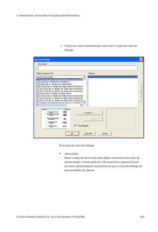 5. Aprendendo, Ensinando e Visualizando Pneumática
Descrição da caixa de diálogo:
• «Apresentações Disponíveis»
Este campo contém uma lista das apresentações já criadas.
• «Nova Apresentação...»
Clique em «nova apresentação...» para abrir uma segunda caixa de
diálogo que permite a criação de uma nova apresentação.
• «Editar Apresentações...»
Clique em «editar apresentações...» para abrir uma segunda caixa
de diálogo que permite a edição de uma apresentação.
• «Visualização»
Quando a opção «visualização» estiver ativa, a ﬁgura relativa à
apresentação selecionada aparece embaixo da lista de tópicos.
108 © Festo Didactic GmbH & Co. KG e Art Systems • FluidSIM
 