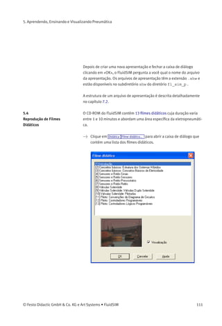 5. Aprendendo, Ensinando e Visualizando Pneumática
• «Tópicos Disponíveis»
Este campo contém uma lista de todos os tópicos disponíveis
referentes a «Pneumática Básica», «Princípios Operacionais» e
«Exercícios». Além disso, há duas ﬁguras que podem ser usadas
para anunciar um intervalo para o intervalo ou almoço. Ao clicar
duas vezes em uma linha dos «Tópicos Disponíveis» você insere
essa linha na lista de «Tópicos Selecionados» acima da barra
selecionada. Assim é possível criar ou alterar uma apresentação.
Além disso, um usuário pode integrar seus próprios diagramas de
circuitos, arquivos DXF, arquivos de imagens BMP e WMF ou até
mesmo arquivos multimídia como sons ou videoclipes. Basta clicar
em «Arquivo do Usuário...»: uma caixa de diálogo aparece na tela,
permitindo a seleção da fonte de dados desejada no sistema de
arquivos.
• «Tópicos Selecionados»
Este campo contém uma lista de tópicos escolhidos para a
apresentação atual.
• «Inserir»
Clicar em «Inserir» produz o mesmo efeito que clicar duas vezes em
uma linha da lista de «Tópicos Disponíveis»: a linha selecionada
nos «Tópicos Disponíveis» será inserida na lista de «Tópicos
Selecionados».
• «Deletar»
Clicando em «Deletar» você deleta a linha selecionada na lista de
«Tópicos Selecionados».
• «Visualização»
Quando a opção «Visualização» estiver ativa, a ﬁgura relativa ao
tópico selecionado aparece embaixo da respectiva lista.
Dentro das duas listas de tópicos a barra selecionada pode ser movida
através das teclas de seta. Talvez seja necessário clicar e selecionar a
lista com a qual você quer trabalhar.
110 © Festo Didactic GmbH & Co. KG e Art Systems • FluidSIM
 