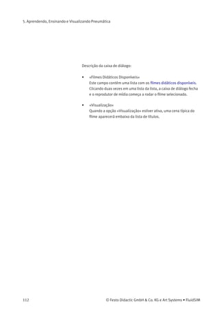 5. Aprendendo, Ensinando e Visualizando Pneumática
Depois de criar uma nova apresentação e fechar a caixa de diálogo
clicando em «OK», o FluidSIM pergunta a você qual o nome do arquivo
da apresentação. Os arquivos de apresentação têm a extensão .shw e
estão disponíveis no subdiretório shw do diretório fl_sim_p .
A estrutura de um arquivo de apresentação é descrita detalhadamente
no capítulo 7.2.
5.4
Reprodução de Filmes
Didáticos
O CD-ROM do FluidSIM contém 13 ﬁlmes didáticos cuja duração varia
entre 1 e 10 minutos e abordam uma área especíﬁca da eletropneumáti-
ca.
> Clique em Didática Filme didático... para abrir a caixa de diálogo que
contém uma lista dos ﬁlmes didáticos.
© Festo Didactic GmbH & Co. KG e Art Systems • FluidSIM 111
 