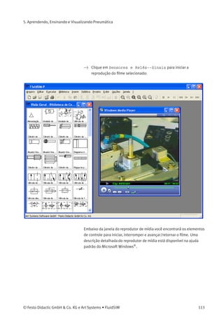 5. Aprendendo, Ensinando e Visualizando Pneumática
Descrição da caixa de diálogo:
• «Filmes Didáticos Disponíveis»
Este campo contém uma lista com os ﬁlmes didáticos disponíveis.
Clicando duas vezes em uma lista da lista, a caixa de diálogo fecha
e o reprodutor de mídia começa a rodar o ﬁlme selecionado.
• «Visualização»
Quando a opção «Visualização» estiver ativa, uma cena típica do
ﬁlme aparecerá embaixo da lista de títulos.
112 © Festo Didactic GmbH & Co. KG e Art Systems • FluidSIM
 