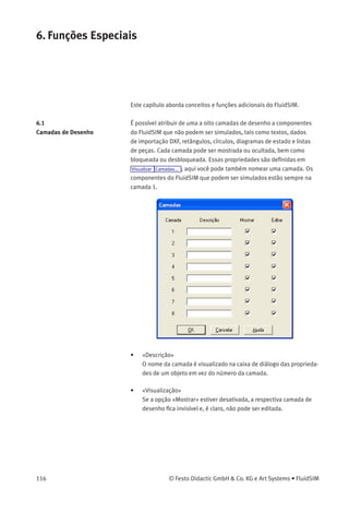 5. Aprendendo, Ensinando e Visualizando Pneumática
• «Modo Contínuo»
Deﬁne se uma apresentação que está rodando deve ser reiniciada
depois que todos os tópicos foram visualizados. Isso é conhecido
como modo contínuo.
Se uma animação estiver rodando desvinculada de uma apre-
sentação, por exemplo, quando iniciada através de Didática
Ilustração do componente , esta conﬁguração deﬁne se a animação
será repetida automaticamente ou não.
© Festo Didactic GmbH & Co. KG e Art Systems • FluidSIM 115
 