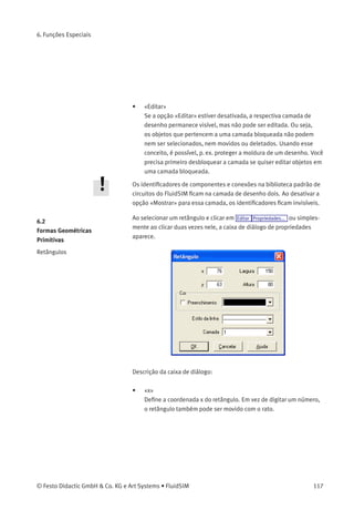 6. Funções Especiais
Este capítulo aborda conceitos e funções adicionais do FluidSIM.
6.1
Camadas de Desenho
É possível atribuir de uma a oito camadas de desenho a componentes
do FluidSIM que não podem ser simulados, tais como textos, dados
de importação DXF, retângulos, círculos, diagramas de estado e listas
de peças. Cada camada pode ser mostrada ou ocultada, bem como
bloqueada ou desbloqueada. Essas propriedades são deﬁnidas em
Visualizar Camadas... ; aqui você pode também nomear uma camada. Os
componentes do FluidSIM que podem ser simulados estão sempre na
camada 1.
• «Descrição»
O nome da camada é visualizado na caixa de diálogo das proprieda-
des de um objeto em vez do número da camada.
• «Visualização»
Se a opção «Mostrar» estiver desativada, a respectiva camada de
desenho ﬁca invisível e, é claro, não pode ser editada.
116 © Festo Didactic GmbH & Co. KG e Art Systems • FluidSIM
 