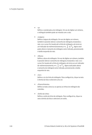 6. Funções Especiais
• «Editar»
Se a opção «Editar» estiver desativada, a respectiva camada de
desenho permanece visível, mas não pode ser editada. Ou seja,
os objetos que pertencem a uma camada bloqueada não podem
nem ser selecionados, nem movidos ou deletados. Usando esse
conceito, é possível, p. ex. proteger a moldura de um desenho. Você
precisa primeiro desbloquear a camada se quiser editar objetos em
uma camada bloqueada.
Os identiﬁcadores de componentes e conexões na biblioteca padrão de
circuitos do FluidSIM ﬁcam na camada de desenho dois. Ao desativar a
opção «Mostrar» para essa camada, os identiﬁcadores ﬁcam invisíveis.
6.2
Formas Geométricas
Primitivas
Retângulos
Ao selecionar um retângulo e clicar em Editar Propriedades... ou simples-
mente ao clicar duas vezes nele, a caixa de diálogo de propriedades
aparece.
Descrição da caixa de diálogo:
• «x»
Deﬁne a coordenada x do retângulo. Em vez de digitar um número,
o retângulo também pode ser movido com o rato.
© Festo Didactic GmbH & Co. KG e Art Systems • FluidSIM 117
 