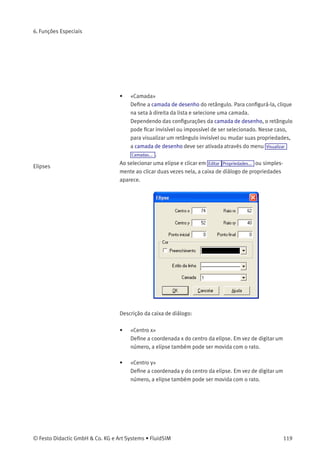 6. Funções Especiais
• «y»
Deﬁne a coordenada y do retângulo. Em vez de digitar um número,
o retângulo também pode ser movido com o rato.
• «Largura»
Deﬁne a largura do retângulo. Em vez de digitar um número,
também é possível alterar o tamanho do retângulo arrastando o
rato: se o cursor for levado até a linha do retângulo, ele torna-se
um indicador de redimensionamento, , ou . Agora você
pode alterar o tamanho do retângulo como indicado, pressionando
o botão esquerdo do rato.
• «Altura»
Deﬁne a altura do retângulo. Em vez de digitar um número, também
é possível alterar o tamanho do retângulo arrastando o rato: se o
cursor for levado até a linha do retângulo, ele torna-se um indicador
de redimensionamento, , ou . Agora você pode alterar
o tamanho do retângulo como indicado, pressionando o botão
esquerdo do rato.
• «Cor»
Deﬁne a cor da linha do retângulo. Para conﬁgurá-la, clique na seta
à direita da lista e selecione uma cor.
• «Preenchimento»
Deﬁne se toda a área ou se apenas as linhas do retângulo são
coloridas.
• «Estilo da Linha»
Deﬁne o estilo da linha do retângulo. Para conﬁgurá-lo, clique na
seta à direita da lista e selecione um estilo.
118 © Festo Didactic GmbH & Co. KG e Art Systems • FluidSIM
 