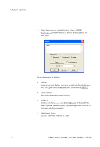 6. Funções Especiais
• «Camada»
Deﬁne a camada de desenho da elipse. Para conﬁgurá-la, clique na
seta à direita da lista e selecione uma camada.
Dependendo das conﬁgurações da camada de desenho, a elipse
pode ﬁcar invisível ou impossível de ser selecionada. Nesse caso,
para visualizar uma elipse invisível ou mudar suas propriedades,
a camada de desenho deve ser ativada através do menu Visualizar
Camadas... .
6.3
Caixas de Texto e
Identiﬁcações
O conceito de caixas de texto no FluidSIM possibilita ao usuário
descrever componentes em diagramas, atribuir textos de identiﬁcação
ou fazer comentários no diagrama. O texto e a aparência das caixas de
texto podem ser personalizados conforme as preferências do usuário.
As caixas de texto funcionam praticamente da mesma maneira que
os outros componentes ﬂuídicos ou elétricos do FluidSIM. A caixa
de texto Texto está disponível na biblioteca de componentes e pode
ser arrastada até a área de desenho. No entanto, caixas de texto não
possuem conexões.
Enquanto a opção de conﬁguração Opções Proteger componentes texto
permanecer desativada, as caixas de texto podem ser selecionadas,
arrastadas, deletadas e giradas do mesmo modo que os outros
componentes o são. Quando esta opção estiver ativa, as caixas de
texto não podem ser selecionadas, nem movidas ou deletadas. Este
conceito permite que as caixas de texto sejam ancoradas no segundo
plano. Elas estão fora do caminho e não podem interferir nas alterações
ou manipulações feitas no diagrama de circuitos durante o Modo de
Edição.
> Arraste a caixa de texto da biblioteca de componentes para a área
de desenho.
> Assegure-se de que a opção Opções Proteger componentes texto está
desativada.
© Festo Didactic GmbH & Co. KG e Art Systems • FluidSIM 121
 