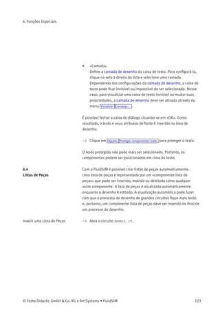 6. Funções Especiais
> Clique duas vezes na caixa de texto ou clique em Editar
Propriedades... para abrir a caixa de diálogo de digitação de um
novo texto.
Descrição da caixa de diálogo:
• «Texto»
Neste campo você digita o texto a ser visualizado. Para incluir uma
nova linha, pressione Ctrl-key enquanto aperta a tecla Return .
• «Alinhamento»
Ativa o alinhamento horizontal do texto.
• «Fonte...»
Ao clicar em «Fonte...», a caixa de diálogo usual do Microsoft Win-
dows®
aparece, de modo que você pode conﬁgurar os atributos da
fonte para o texto em questão.
• «Moldura do Texto»
Desenha uma linha em torno do texto.
122 © Festo Didactic GmbH & Co. KG e Art Systems • FluidSIM
 