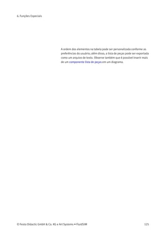 6. Funções Especiais
> Selecione o componente lista de peças do menu Inserir ou da
biblioteca de componentes e insira-o no desenho. Mova a lista
de peças de tal forma que ela não sobreponha nenhum outro
componente.
O componente lista de peças analisa todos os componentes do
diagrama e cria uma tabela com colunas para as identiﬁcações e
designações dos componentes. Nessa conexão, o FluidSIM usa
etiquetas e textos existentes como identiﬁcações dos componentes.
124 © Festo Didactic GmbH & Co. KG e Art Systems • FluidSIM
 