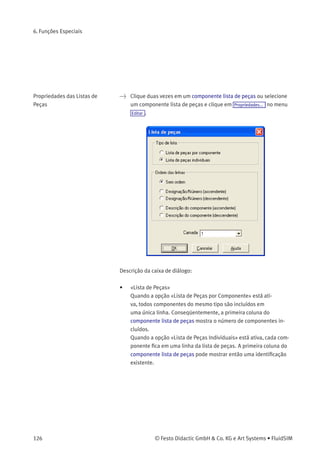 6. Funções Especiais
A ordem dos elementos na tabela pode ser personalizada conforme as
preferências do usuário; além disso, a lista de peças pode ser exportada
como um arquivo de texto. Observe também que é possível inserir mais
de um componente lista de peças em um diagrama.
© Festo Didactic GmbH & Co. KG e Art Systems • FluidSIM 125
 