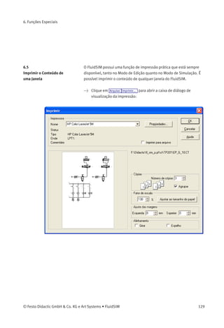 6. Funções Especiais
Uma caixa de diálogo de seleção de arquivos aparece na tela, na qual
é possível selecionar um arquivo existente ou digitar um nome para
um arquivo novo. Depois que um arquivo foi especiﬁcado e a caixa de
seleção de arquivos foi fechada, uma caixa de diálogo aparece, na qual
é possível deﬁnir um separador de colunas.
• «Tabulador»
O caractere de tabulação é utilizado para separar colunas.
• «Ponto e Vírgula»
O ponto e vírgula é usado para separar colunas.
• «Outros»
O caractere digitado é usado para separar colunas.
128 © Festo Didactic GmbH & Co. KG e Art Systems • FluidSIM
 