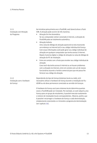 2. Primeiros Passos
Este capítulo descreve o processo de instalação do FluidSIM em seu
computador.
2.1
Conﬁguração Mínima
Você precisa de um computador com um processador Pentium ou
superior que opere usando Microsoft Windows9x®
, Microsoft Win-
dowsME®
, Microsoft WindowsNT®
, Microsoft Windows2000®
ou Micro-
soft WindowsXP®
.
Para desenhar diagramas de circuitos simples ou simular diagramas
de circuitos existentes, 64 MB RAM de memória são suﬁcientes. No
entanto, recomenda-se uma memória de pelo menos 128 MB RAM para
simular diagramas de circuitos complexos.
Para rodar os ﬁlmes didáticos, você precisa de um drive CD-ROM que
opere em 2x, além do hardware para som.
2.2
Instalação
Ao adquirir o FluidSIM, você recebeu um CD-ROM e provavelmente
também um hardware de licença . Além dos ﬁlmes didáticos, o CD-ROM
contém tanto a versão completa do FluidSIM quanto a versão para
estudantes.
O procedimento de instalação é descrito nas seções seguintes.
A versão completa do FluidSIM está disponível em duas versões: uma
versão que suporta a ativação on-line automática e a versão que utiliza
o hardware de licença .
12 © Festo Didactic GmbH & Co. KG e Art Systems • FluidSIM
 