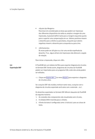 6. Funções Especiais
Descrição da caixa de diálogo:
• «Impressora»
Esta lista contém todas as impressoras disponíveis, tanto locais
quanto de rede. Para conﬁgurar uma impressora, clique na seta à
direita da lista e selecione uma impressora.
• «Propriedades...»
Abre uma caixa de diálogo com as opções de impressora
disponíveis.
• «Cópias»
O número de cópias desejado é digitado no campo numérico
«Número de Cópias». Se a impressão tiver diversas páginas, você
pode selecionar a opção «Agrupar» para que as páginas sejam
ordenadas automaticamente.
• «Fator Escala»
A ampliação ou redução do diagrama de circuitos é digitada no
campo numérico «Fator Escala» na forma de percentagem. Então a
janela de visualização de impressão refaz a escala do diagrama de
circuitos de acordo com a proporção do tamanho que foi indicada.
Se o tamanho do papel em combinação com o fator escala escolhido
exceder a área de impressão da impressora, o diagrama será impresso
em partes, no modo de enquadramento. O número estimado de páginas
é indicado na caixa de diálogo de visualização da impressora. Ao
pressionar o botão «Ajustar ao tamanho do papel» o fator escala é
conﬁgurado de modo que o diagrama de circuitos preencha toda a área
do papel.
130 © Festo Didactic GmbH & Co. KG e Art Systems • FluidSIM
 