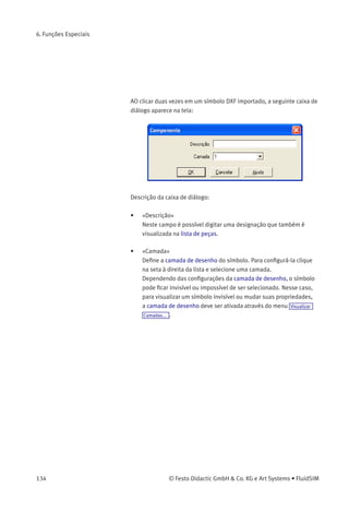 6. Funções Especiais
• «Cada Grupo Representa um Objeto»
Ative esta opção se o arquivo DXF tiver diversos símbolos.
Observe que os elementos símbolo que estão juntos só podem
ser identiﬁcados como tal se tiverem sido agrupados dentro
do programa CAD de tal modo que o grupo mais externo do
símbolo ocorra na seção ENTITIES. Isso signiﬁca, entre outros,
que dois símbolos não podem pertencer ao mesmo grupo. No
entanto, símbolos diferentes podem compartilhar blocos; o ﬁltro de
importação do FluidSIM cria cópias para os blocos compartilhados.
• «Todo o Desenho Representa um Único Objeto»
Se esta opção estiver ativa, todo o desenho será tratado como um
único objeto.
• «Ignorar Objetos Desagrupados»
Ative esta opção se apenas os objetos de elementos agrupados
devem ser criados. Os elementos mencionados no capítulo
ENTITIES não são considerados.
Se esta opção estiver desativada, o FluidSIM coloca todos os
elementos desagrupados em um único objeto.
Elementos que foram importados podem ser posicionados em cada uma
das oito camadas de desenho. Além disso, eles podem receber uma
designação que será visualizada na lista de peças.
Se você importou uma moldura CAD, faz sentido posicionar essa
moldura em uma camada de desenho que esteja com a opção «Editar»
desativada: desse modo a moldura está ancorada e não interferirá
durante o posicionamento de outros componentes.
© Festo Didactic GmbH & Co. KG e Art Systems • FluidSIM 133
 