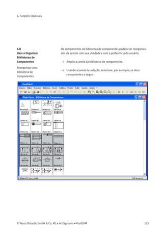 6. Funções Especiais
AO clicar duas vezes em um símbolo DXF importado, a seguinte caixa de
diálogo aparece na tela:
Descrição da caixa de diálogo:
• «Descrição»
Neste campo é possível digitar uma designação que também é
visualizada na lista de peças.
• «Camada»
Deﬁne a camada de desenho do símbolo. Para conﬁgurá-la clique
na seta à direita da lista e selecione uma camada.
Dependendo das conﬁgurações da camada de desenho, o símbolo
pode ﬁcar invisível ou impossível de ser selecionado. Nesse caso,
para visualizar um símbolo invisível ou mudar suas propriedades,
a camada de desenho deve ser ativada através do menu Visualizar
Camadas... .
134 © Festo Didactic GmbH & Co. KG e Art Systems • FluidSIM
 