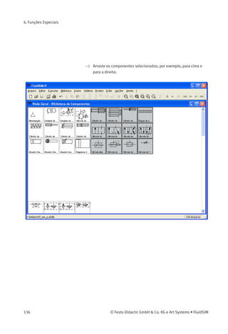 6. Funções Especiais
6.8
Usar e Organizar
Bibliotecas de
Componentes
Reorganizar uma
Biblioteca de
Componentes
Os componentes da biblioteca de componentes podem ser reorganiza-
dos de acordo com sua utilidade e com a preferência do usuário.
> Amplie a janela da biblioteca de componentes.
> Usando a janela de seleção, selecione, por exemplo, os doze
componentes a seguir:
© Festo Didactic GmbH & Co. KG e Art Systems • FluidSIM 135
 