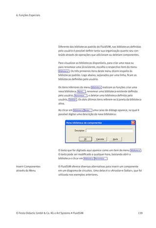 6. Funções Especiais
Criar Novas Bibliotecas de
Componentes
Além das bibliotecas de componentes padrão, que permitem a
visualização dos componentes do FluidSIM em vista total, visão
hierárquica ou conforme o estilo FluidSIM Version 2, é possível criar
novas bibliotecas. Uma amostra de biblioteca de componentes foi
conﬁgurada automaticamente durante a instalação do FluidSIM.
> No menu Biblioteca , escolha a biblioteca «Válvulas Direcionais Mais
Usadas».
138 © Festo Didactic GmbH & Co. KG e Art Systems • FluidSIM
 