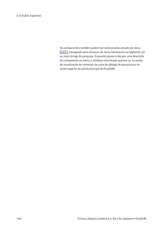 6. Funções Especiais
Diferente das bibliotecas padrão do FluidSIM, nas bibliotecas deﬁnidas
pelo usuário é possível deﬁnir tanto sua organização quanto seu con-
teúdo através de operações que adicionam ou deletam componentes.
Para visualizar as bibliotecas disponíveis, para criar uma nova ou
para renomear uma já existente, escolha o respectivo item do menu
Biblioteca . Os três primeiros itens deste menu dizem respeito às
bibliotecas padrão. Logo abaixo, separados por uma linha, ﬁcam as
bibliotecas deﬁnidas pelo usuário.
Os itens inferiores do menu Biblioteca realizam as funções criar uma
nova biblioteca, Novo... , renomear uma biblioteca existente deﬁnida
pelo usuário, Renomear... , e deletar uma biblioteca deﬁnida pelo
usuário, Deletar . Os dois últimos itens referem-se à janela da biblioteca
ativa.
Ao clicar em Biblioteca Novo... uma caixa de diálogo aparece, na qual é
possível digitar uma descrição da nova biblioteca:
O texto que for digitado aqui aparece como um item do menu Biblioteca .
O texto pode ser modiﬁcado a qualquer hora, bastando abrir a
biblioteca e clicar em Biblioteca Renomear... .
Inserir Componentes
através do Menu
O FluidSIM oferece diversas alternativas para inserir um componente
em um diagrama de circuitos. Uma delas é o «Arrastar-e-Soltar», que foi
utilizada nos exemplos anteriores.
© Festo Didactic GmbH & Co. KG e Art Systems • FluidSIM 139
 