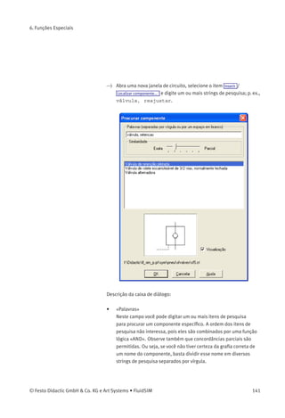 6. Funções Especiais
Os componentes também podem ser selecionados através do menu
Inserir , navegando pela estrutura do menu hierárquico ou digitando um
ou mais strings de pesquisa. Enquanto passa o rato por uma descrição
de componente no menu, o símbolo relacionado aparece ou na janela
de visualização de conteúdo da caixa de diálogo de pesquisa ou no
canto superior da janela principal do FluidSIM.
140 © Festo Didactic GmbH & Co. KG e Art Systems • FluidSIM
 