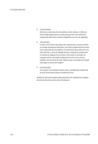 6. Funções Especiais
> Abra uma nova janela de circuito, selecione o item Inserir /
Localizar componente... e digite um ou mais strings de pesquisa; p. ex.,
válvula, reajustar.
Descrição da caixa de diálogo:
• «Palavras»
Neste campo você pode digitar um ou mais itens de pesquisa
para procurar um componente especíﬁco. A ordem dos itens de
pesquisa não interessa, pois eles são combinados por uma função
lógica «AND». Observe também que concordâncias parciais são
permitidas. Ou seja, se você não tiver certeza da graﬁa correta de
um nome do componente, basta dividir esse nome em diversos
strings de pesquisa separados por vírgula.
© Festo Didactic GmbH & Co. KG e Art Systems • FluidSIM 141
 