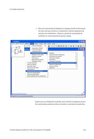 6. Funções Especiais
• «Similaridade»
Determina a precisão da concordância entre «Exato» e «Parcial».
Esta conﬁguração pode ser usada para permitir uma tolerância,
respeitando diferentes versões ortográﬁcas ou erros de digitação.
• «Resultados»
Contém uma lista de descrições de componentes, as quais contém
os strings de pesquisa indicados. Essa lista é organizada de acordo
com a precisão da concordância. Se você clicar duas vezes em uma
linha da lista, a caixa de diálogo fecha e o respectivo componente
é inserido no diagrama de circuitos. Para mover o marcador de
seleção na lista, você pode simplesmente clicar com o rato ou
também usar as teclas de seta. Observe que o marcador de seleção
não segue as barras de rolagem.
• «Visualização»
Se a opção «visualização» estiver ativa, o símbolo do componente
do item selecionado aparece embaixo da lista.
Lembre-se que você também pode pesquisar um componente navegan-
do através da estrutura do menu hierárquico.
142 © Festo Didactic GmbH & Co. KG e Art Systems • FluidSIM
 