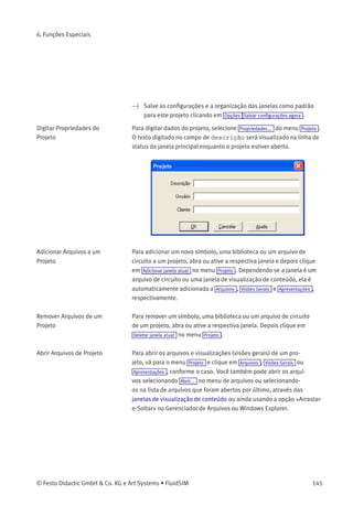 6. Funções Especiais
6.9
Administrar Projetos
O FluidSIM permite a inclusão de diversas conﬁgurações e arquivos
em um arquivo de projeto com um único nome, facilitando, portanto,
a gestão do projeto. Quando um projeto é aberto, as conﬁgurações de
projetos salvos anteriormente são usadas como padrão. O menu de
projetos acessa rapidamente todos os arquivos que pertencem a um
determinado projeto.
Criar um Novo Projeto Antes de criar um novo projeto, é preciso executar algumas ações
preparatórias para facilitar a gestão do projeto e salvar diversas etapas
do processo em um estágio posterior.
> Abra todos arquivos que serão adicionados ao novo projeto. Podem
incluir, por exemplo, janelas de visualização de conteúdo para
símbolos mais usados, bibliotecas, bem como arquivos de circuitos.
Todos os arquivos que estiverem abertos durante a criação de um novo
projeto serão automaticamente adicionados ao projeto.
> Selecione Projeto Novo... e digite um nome de arquivo para o novo
projeto.
Arquivos de projeto têm a extensão prj e, para que se obtenham
melhores resultados, devem ﬁcar no mesmo subdiretório ct dos
arquivos de circuito do projeto.
Depois que um nome de arquivo foi digitado na caixa de diálogo, o
sistema cria o arquivo de projeto com todos os arquivos abertos.
> Feche todas as janelas que você não vai precisar neste momento e
organize as janelas restantes de acordo com suas preferências.
Qualquer uma das janelas fechadas que pertencem ao projeto podem
ser abertas a qualquer hora clicando-se em Arquivos ou Visões Gerais no
menu de projetos.
144 © Festo Didactic GmbH & Co. KG e Art Systems • FluidSIM
 
