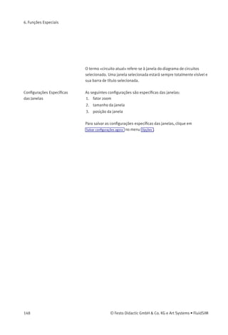 6. Funções Especiais
Deﬁne o diretório padrão dos diagramas de circuitos e arquivos de
apresentação. Se esta opção estiver ativa, o diretório padrão dos
arquivos mencionados ﬁca no servidor de arquivos da rede. Caso
contrário, o diretório padrão ﬁca no PC local. Este item de menu
está disponível apenas na versão para rede.
4. Opções Salvar conﬁgurações ao sair
Determina se as conﬁgurações globais e as conﬁgurações
especíﬁcas do diagrama de circuitos de cada diagrama de circuitos
aberto devem ser salvas antes de fechar o FluidSIM.
Todas as conﬁgurações globais podem ser salvas através de Opções
Salvar conﬁgurações agora .
Clicando em Salvar conﬁgurações agora no menu Opções , as conﬁgurações
especíﬁcas do diagrama de circuitos do diagrama atual também serão
salvas. Essas conﬁgurações tornam-se então padrão para todos os
novos diagramas de circuitos que forem criados. As conﬁgurações a
seguir pertencem à categoria das especíﬁcas do diagrama de circuitos:
visualização de valores de quantidade, o indicador de sentido de vazão
e a grade de fundo (ver próximo capítulo).
Conﬁgurações Especíﬁcas
do Diagrama de Circuitos
Estas são as conﬁgurações especíﬁcas do diagrama de circuitos:
1. Visualizar Valores de quantidades...
2. Visualizar Visualizar sentido de ﬂuxo
3. Visualizar Visualizar grade
Estas conﬁgurações podem ser ajustadas individualmente para
cada diagrama de circuitos aberto, embora não possam ser salvas
desse modo. Em vez disso, o usuário pode deﬁnir uma conﬁguração
padrão para a criação de novos diagramas de circuitos: ao clicar em
Salvar conﬁgurações agora em Opções , as conﬁgurações de visualização
do diagrama de circuitos atual são salvas como padrão. Essas
conﬁgurações padrão aplicam-se à visualização de quantidades,
ao indicador do sentido de vazão e à grade de fundo de cada novo
diagrama de circuitos que venha a ser aberto.
© Festo Didactic GmbH & Co. KG e Art Systems • FluidSIM 147
 