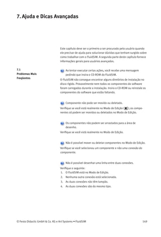 6. Funções Especiais
O termo «circuito atual» refere-se à janela do diagrama de circuitos
selecionado. Uma janela selecionada estará sempre totalmente visível e
sua barra de título selecionada.
Conﬁgurações Especíﬁcas
das Janelas
As seguintes conﬁgurações são especíﬁcas das janelas:
1. fator zoom
2. tamanho da janela
3. posição da janela
Para salvar as conﬁgurações especíﬁcas das janelas, clique em
Salvar conﬁgurações agora no menu Opções .
148 © Festo Didactic GmbH & Co. KG e Art Systems • FluidSIM
 