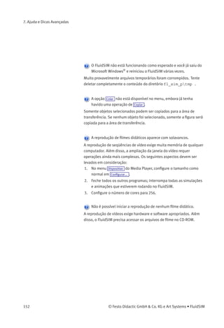 7. Ajuda e Dicas Avançadas
Algumas funções de edição não estão disponíveis no menu de
contexto.
O menu de contexto contém um subgrupo de funções de edição
possíveis. Provavelmente a operação que você gostaria de utilizar
só é válida para um componente de cada vez; se esse não for o caso,
assegure-se de que apenas um componente esteja selecionado.
Não há queda de pressão no circuito, embora aparentemente uma
conexão em T esteja aberta.
As conexões em T são consideradas como sendo diferente das outras
conexões: para ajudar no desenho, elas não precisam receber um
tampão, pois são automaticamente fechadas se nenhuma linha estiver
conectada.
O tempo de simulação roda de modo irregular, embora o fator
slow-motion tenha sido conﬁgurado como 1:1 e a opção «Manter o
tempo real» foi ativada.
Tanto um diagrama de circuitos complexo como um computador lento
podem fazer com que o FluidSIM não consiga reproduzir o tempo real.
Em algumas conexões as setas de direção de ﬂuxo não são
visualizadas. A opção Visualizar sentido de ﬂuxo foi ativada.
As setas aparecem apenas quando há vazão passando por uma conexão
atual. Não confundir essa situação com uma pressão alta em uma
conexão.
A animação não repete, embora a opção «Modo Contínuo» esteja
ativa.
A opção «Modo Contínuo» só é válida para uma animação que não faz
parte de uma apresentação.
© Festo Didactic GmbH & Co. KG e Art Systems • FluidSIM 151
 