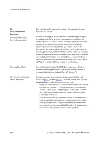 7. Ajuda e Dicas Avançadas
A versão para estudantes do FluidSIM está sendo carregada cada
vez que você inicializa o programa, embora você tenha adquirido a
versão completa.
O CD-ROM do FluidSIM contém tanto a versão para estudantes quanto a
versão completa do FluidSIM. Durante os procedimentos de instalação
você decide se quer instalar a versão completa ou a versão para
estudantes.
O cursor do rato não está mudando como descrito, especialmente
quando em cima das conexões.
Assegure-se de que a opção Cursor ampliado não está ativa. O cursor
ampliado foi criado para ser utilizado com um projetor; aqui não é
desejável que a aparência do cursor mude.
A opção Exportar DXF ... não está disponível no menu.
Veriﬁque se você está realmente no Modo de Edição e se a janela não
está vazia.
O texto exportado usando o ﬁltro DXF não aparece como estava no
FluidSIM.
O formato DXF não suporta todo e qualquer objeto de texto. Ou seja,
pode ser que os programas CAD não consigam traduzir todas as fontes,
atributos de fonte, cores de fonte e símbolos especiais.
Em algumas conexões os valores de quantidade não aparecem,
embora a opção visualização esteja ativa.
Os valores de quantidade só são visualizados quando o FluidSIM pode
calcular os valores. Por razões físicas, os valores de pressão e vazão não
são calculados em alguns casos. Quanto tal situação ocorre, o FluidSIM
simplesmente não mostra valores.
© Festo Didactic GmbH & Co. KG e Art Systems • FluidSIM 153
 