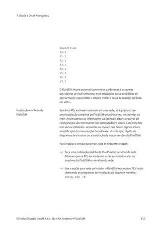 7. Ajuda e Dicas Avançadas
Lembre-se que as operações deletar e mover ocorrem no servidor.
Portanto, se um diagrama de circuitos em miniatura for deletado, o
respectivo arquivo também será deletado no servidor.
Criar Arquivos de
Apresentação
Esta seção descreve como criar apresentações usando um editor de
textos comum: mais especiﬁcamente, não usando o FluidSIM.
Os nomes dos arquivos de apresentação têm a extensão .shw. Um
arquivo shw tem a seguinte estrutura:
A primeira linha contém a descrição da apresentação, que também
aparece na caixa de seleção. As linhas seguintes contêm os números
dos tópicos para a apresentação na respectiva ordem. Quando um
arquivo shw é criado pelo FluidSIM, os números dos tópicos são
escritos entre parênteses, seguidos do respectivo nome do tópico.
O arquivo shw para a apresentação intitulada Exercises aparece da
seguinte maneira:
Exercícios
[90.1] Controle direto de um cilindro de dupla ação
[91.1] Controle indireto de um cilindro de dupla ação
[92.1] A função lógica AND, válvula de simultaneidade
[93.1] A função lógica OR, a válvula alternadora
[94.1] Circuito de memória e controle de velocidade de um
cilindro
[95.1] A válvula de escape rápido
[96.1] Controle dependente da pressão, estampagem de plástico
[97.1] A válvula temporizadora
Os parênteses e os nomes dos tópicos podem ser omitidos quando o
arquivo for criado manualmente. Ou seja, o conteúdo da apresentação
Exercises poderia aparecer assim:
156 © Festo Didactic GmbH & Co. KG e Art Systems • FluidSIM
 