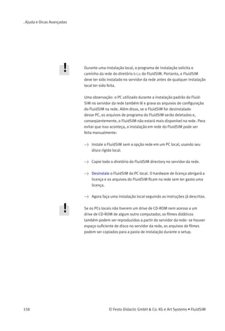 7. Ajuda e Dicas Avançadas
Exercícios
90.1
91.1
92.1
93.1
94.1
95.1
96.1
97.1
O FluidSIM insere automaticamente os parênteses e os nomes
dos tópicos se você selecionar este arquivo na caixa de diálogo de
apresentações para editar e depois fechar a caixa de diálogo clicando
em «OK ».
Instalação em Rede do
FluidSIM
Se vários PCs estiverem rodando em uma rede, só é preciso fazer
uma instalação completa do FluidSIM uma única vez, no servidor da
rede. Assim apenas as informações da licença e alguns arquivos de
conﬁguração são necessários nos computadores locais. Esse conceito
tem várias utilidades: economia de espaço nos discos rígidos locais,
simpliﬁcação da manutenção do software, distribuição rápida de
diagramas de circuitos ou a instalação de novas versões do FluidSIM.
Para instalar a versão para rede, siga as seguintes etapas:
> Faça uma instalação padrão do FluidSIM no servidor da rede.
Observe que os PCs locais devem estar autorizados a ler os
arquivos do FluidSIM no servidor da rede.
> Use a opção para rede ao instalar o FluidSIM nos outros PCs locais
chamando os programas de instalação da seguinte maneira:
setup.exe -N
© Festo Didactic GmbH & Co. KG e Art Systems • FluidSIM 157
 