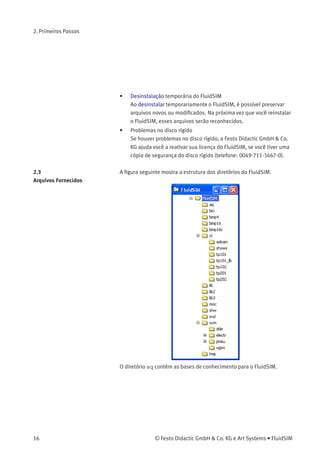 2. Primeiros Passos
Depois de alguns segundos a tela de inicialização do programa de
instalação aparecerá. Agora você pode escolher entre instalar a versão
completa do FluidSIM ou a versão para estudantes. Se for instalar a
versão completa, selecione o hardware de licença adequado (sistemas
locais ou rede). Se você adquiriu uma versão do FluidSIM para ativação
on-line, não é necessário possuir um hardware de licença, basta o
código individual do produto, que está impressa no verso da capa do
seu CD-ROM. Observe que a versão para estudantes não necessita nem
de um hardware de licença nem de um código de produto.
> Siga as instruções que aparecem na tela. Se você estiver em dúvida
quanto à resposta ou não entender bem a pergunta, simplesmente
clique em «continuar >»>.
Observe que cada vez que você inicia o FluidSIM, o nome do usuário
aparece. Observe também que o nome da empresa ﬁca armazenado no
hardware de licença.
Observações Importantes
sobre a Ativação On-line
Durante a ativação do FluidSIM, diversas características do seu PC e
o código de produto são usados para gerar um código individual de
licença. Ela é válida apenas para o seu PC. Ou seja, se seu computador
sofrer alterações substanciais ou se você quiser usar outro PC, é preciso
transferir sua licença do FluidSIM para o outro hardware. Isso ocorre
automaticamente se você ativar novamente o FluidSIM ao inicializar o
programa com o novo hardware.
Observe que a reativação implica transferência de licença: depois de ser
reativado em um novo hardware, o FluidSIM não pode ser reativado no
PC original.
Hardware de Licença Azul
para Sistemas
Locais—Observações
Importantes sobre Uso
Algumas dicas para evitar a perda involuntária de suas licenças:
• Modiﬁcação da conﬁguração do sistema
Desinstale o FluidSIM temporariamente antes de modiﬁcar
a conﬁguração do sistema (substituição de componentes de
hardware, reinstalação do sistema operacional).
© Festo Didactic GmbH & Co. KG e Art Systems • FluidSIM 15
 