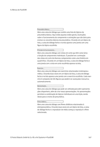 A. Menus do FluidSIM
A.5
Inserir
Um menu organizado hierarquicamente de onde é possível selecionar e
inserir um objeto no diagrama de circuitos atual.
Localizar componente... F3
Abre a caixa de diálogo para localizar componentes a partir de strings.
A.6
Didática
Descrição do componente
Abre a página com a descrição técnica do componente selecionado.
Essa página contém o símbolo DIN do componente, um texto com a
descrição da função do componente, as designações da conexão e uma
lista dos parâmetros ajustáveis juntamente com suas faixas de valores.
Fotograﬁa do componente
Abre uma janela contendo uma fotograﬁa do componente selecionado.
Se um componente não puder existir individualmente em um sistema
real, o FluidSIM mostra uma foto do grupo de montagem ao qual ele
pertence. Não há fotograﬁa de componentes que não tenham uma
contra-peça na realidade.
Ilustração do componente
Abre ou uma janela contendo uma vista em corte do componente
selecionado ou uma caixa de diálogo com uma lista de tópicos
relacionados à função do componente. No último caso, a seleção pode
incluir não só vistas em corte do componente, como também ﬁguras
sobre o uso do componente dentro de um diagrama de circuitos. É
possível ver a animação das vistas em corte de diversos componentes
como se fosse uma história em quadrinhos.
Descrição do Tópico
Abre a página que contém o texto com a descrição do tópico relativa
a uma janela contendo uma ﬁgura do material didático, como, por
exemplo, uma vista em corte de um componente ou um exercício.
166 © Festo Didactic GmbH & Co. KG e Art Systems • FluidSIM
 