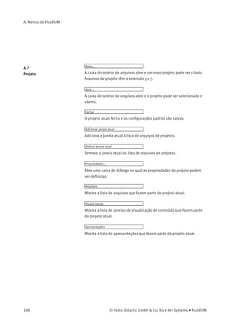 A. Menus do FluidSIM
Pneumática Básica...
Abre uma caixa de diálogo que contém uma lista de tópicos da
pneumática básica. Aqui estão aquelas visões gerais, ilustrações
sobre o funcionamento do componente e animações que são úteis para
ensinar os conceitos básicos da pneumática. Clicando em um tópico da
lista, a caixa de diálogo fecha e na tela aparece uma janela com uma
ﬁgura do tópico escolhido.
Princípio de funcionamento...
Abre uma caixa de diálogo com vistas em corte que têm como tema
a função de componentes individuais. É possível ver a animação
das vistas em corte de diversos componentes como uma história em
quadrinhos. Clicando em um tópico da lista, a caixa de diálogo fecha e
uma janela com a vista em corte escolhida aparece na tela.
Exercício...
Abre uma caixa de diálogo com exercícios relacionados à eletropneu-
mática. Clicando duas vezes em um tópico da lista, a caixa de diálogo
fecha e na tela aparece uma janela com o exercício escolhido. Cada exer-
cício é composto de três ﬁguras que podem ser avançadas manual ou
automaticamente.
Apresentação...
Abre uma caixa de diálogo que pode ser utilizada para abrir apresenta-
ções disponíveis, além de criar novas apresentações. As apresentações
permitem a combinação de tópicos individuais em uma lição, sendo
ideais para o ensino de pneumática.
Filme didático...
Abre uma caixa de diálogo com ﬁlmes didáticos relacionados à
eletropneumática. Clicando duas vezes em um tópico da lista, a caixa
de diálogo fecha e o reprodutor de mídia começa a reproduzir o ﬁlme
selecionado.
© Festo Didactic GmbH & Co. KG e Art Systems • FluidSIM 167
 