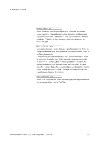 A. Menus do FluidSIM
A.9
Opções
Simulação...
Abre uma caixa de diálogo com as conﬁgurações para a simulação. Aqui
são deﬁnidos parâmetros como tempo máximo de gravação, o fator
slow-motion e a prioridade.
Conexão OPC/DDE...
Abre uma caixa de diálogo com as opções OPC e DDE, respectivamente.
Estas conﬁgurações estão relacionadas com o comportamento de
comunicação quando o FluidSIM é acoplado a outras aplicações.
Som...
Abre uma caixa de diálogo na qual o sinal acústico é ativado pelos
seguintes tipos de componentes: contato, relé, válvula e alarme sonoro.
Didática...
Abre uma caixa de diálogo com conﬁgurações para a didática. Estas
conﬁgurações incluem fatores que dizem respeito à velocidade da
animação e modo de repetição.
Grade...
Abre uma caixa de diálogo que permite que você ative a grade de fundo
e selecione seu estilo («Ponto», «Cruz», «Linha») e sua resolução
(«Grande», «Média», «Pequena»).
Proteger componentes texto
Ativa ou desativa a proteção das caixas de texto. Caixas de texto
protegidas não podem ser selecionadas, nem movidas ou deletadas.
Criar arquivos de segurança
Ativa ou desativa a criação automática de um arquivo de segurança
para diagramas de circuitos. Os nomes dos arquivos de segurança
têm a extensão bak. Os arquivos de segurança são criados quando o
diagrama de circuitos é salvo e são atualizados sempre que o diagrama
de circuitos é salvo.
172 © Festo Didactic GmbH & Co. KG e Art Systems • FluidSIM
 