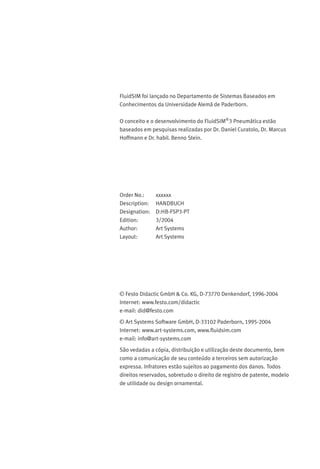 FluidSIM foi lançado no Departamento de Sistemas Baseados em
Conhecimentos da Universidade Alemã de Paderborn.
O conceito e o desenvolvimento do FluidSIM®
3 Pneumática estão
baseados em pesquisas realizadas por Dr. Daniel Curatolo, Dr. Marcus
Hoffmann e Dr. habil. Benno Stein.
Order No.: xxxxxx
Description: HANDBUCH
Designation: D:HB-FSP3-PT
Edition: 3/2004
Author: Art Systems
Layout: Art Systems
© Festo Didactic GmbH & Co. KG, D-73770 Denkendorf, 1996-2004
Internet: www.festo.com/didactic
e-mail: did@festo.com
© Art Systems Software GmbH, D-33102 Paderborn, 1995-2004
Internet: www.art-systems.com, www.ﬂuidsim.com
e-mail: info@art-systems.com
São vedadas a cópia, distribuição e utilização deste documento, bem
como a comunicação de seu conteúdo a terceiros sem autorização
expressa. Infratores estão sujeitos ao pagamento dos danos. Todos
direitos reservados, sobretudo o direito de registro de patente, modelo
de utilidade ou design ornamental.
 