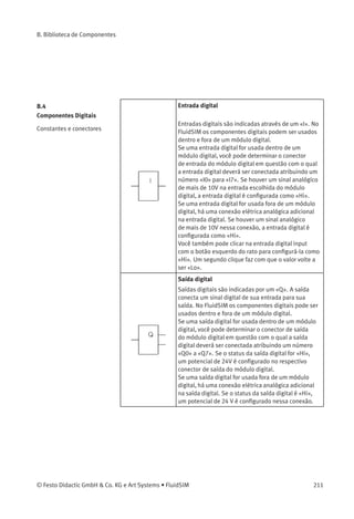 B. Biblioteca de Componentes
Pressostatos Pressostato (NF, ladder)
Contato que abre quando a pressão de comutação
pré-determinada do pressostato pneumático for
ultrapassada. Pressostatos são criados usando-se
um contato NF de acionamento geral e conﬁgurando-
se uma etiqueta.
Pressostato (NA, ladder)
O contato fecha quando a pressão de comutação
pré-determinada do pressostato pneumático for
ultrapassada. Pressostatos são criados usando-se
um contato NA de acionamento geral e conﬁgurando-
se uma etiqueta.
Relés Relé (ladder)
O relé aciona imediatamente quando há alimentação
de corrente e desaciona imediatamente quando a
corrente é removida.
Relé com retardo na ativação (ladder)
O relé aciona depois de um tempo pré-determinado
quando há alimentação de corrente e desaciona
imediatamente quando a corrente é removida.
Parâmetros ajustáveis:
Tempo de retardo: 0 ... 100 s (5 s)
Relé com retardo na desativação (ladder)
O relé aciona imediatamente quando há alimentação
de corrente e desaciona depois de um tempo pré-
determinado quando a corrente é removida.
Parâmetros ajustáveis:
Tempo de retardo: 0 ... 100 s (5 s)
210 © Festo Didactic GmbH & Co. KG e Art Systems • FluidSIM
 