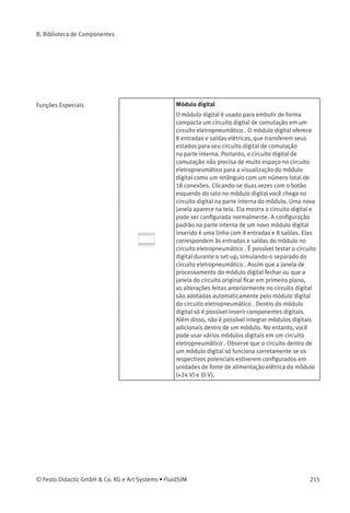 B. Biblioteca de Componentes
OR
A saída Q de OR só é «Hi» se no mínimo uma entrada
for «Hi», ou seja, se ela estiver fechada. Se um pino
de entrada desse bloco não estiver conectado, seu
status é automaticamente «Lo».
NOR (OU não)
A saída Q de NOR só é «Hi» quando todas as
entradas forem «Lo», ou seja, se elas estiverem
desconectadas. Assim que uma entrada for
conectada (status «Hi»), a saída de NOR passa a ser
«Lo». Se um pino de entrada desse bloco não estiver
conectado, seu status é automaticamente «Lo».
XOR (OU exclusivo)
A saída Q de XOR é «Hi» se as entradas não forem
iguais. Se um pino de entrada desse bloco não for
conectado, seu status é automaticamente «Lo».
NOT (Negação, Inversor)
A saída Q é «Hi» se a entrada for «Lo». O bloco NOT é
um inversor de status de entrada.
214 © Festo Didactic GmbH & Co. KG e Art Systems • FluidSIM
 